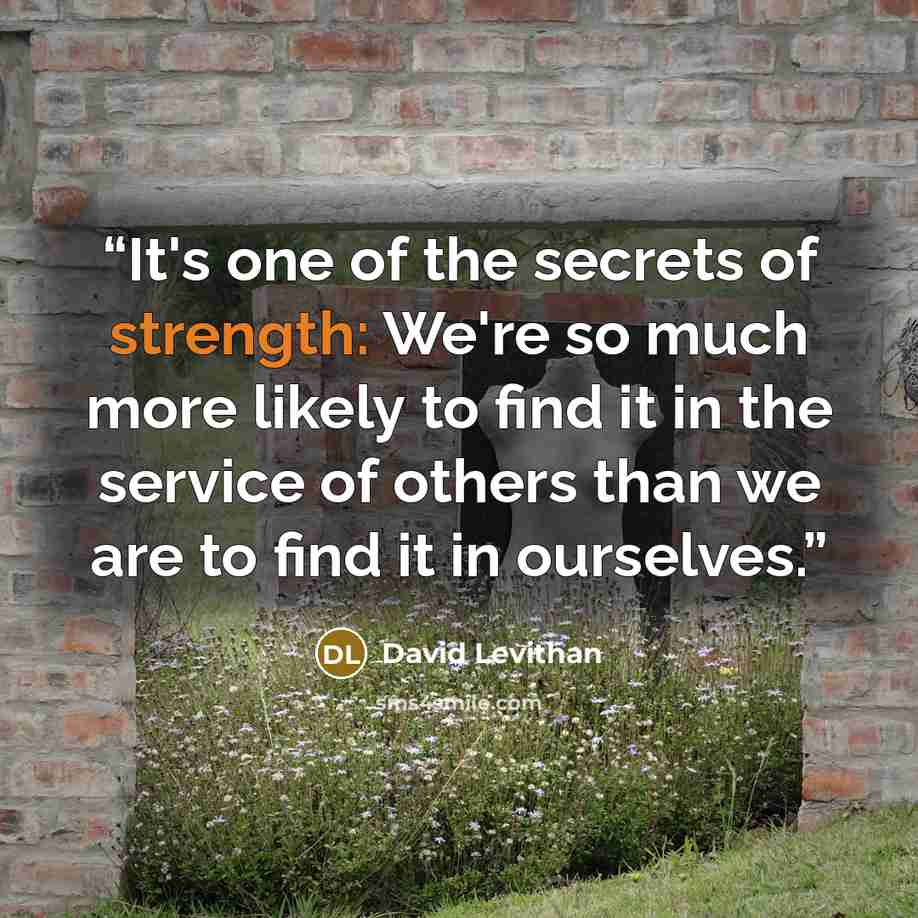 “It's one of the secrets of strength: We're so much more likely to find it in the service of others than we are to find it in ourselves.” quote by David Levithan
