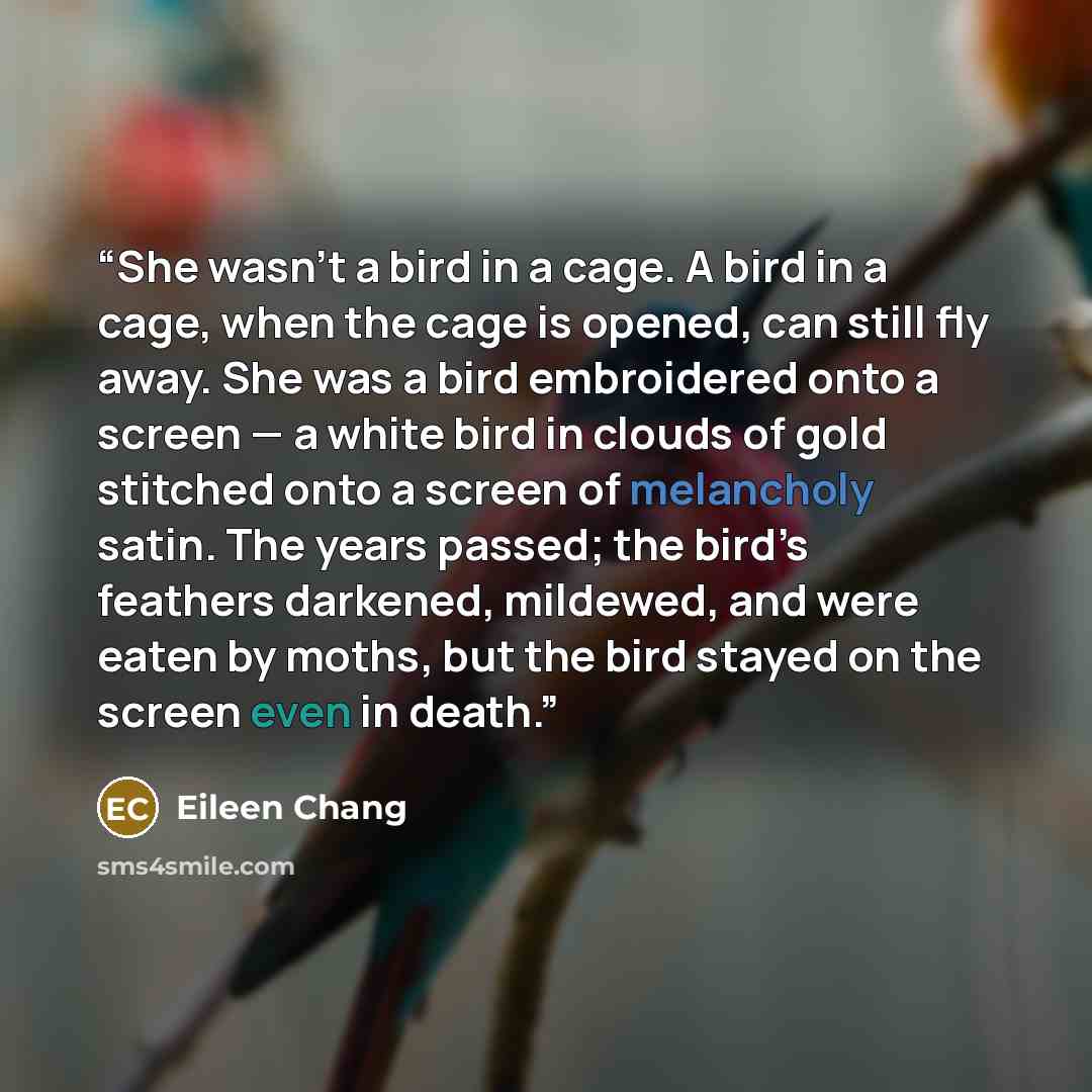 “She wasn’t a bird in a cage. A bird in a cage, when the cage is opened, can still fly away. She was a bird embroidered onto a screen — a white bird in clouds of gold stitched onto a screen of melancholy satin. The years passed; the bird’s feathers darkened, mildewed, and were eaten by moths, but…” quote by Eileen Chang