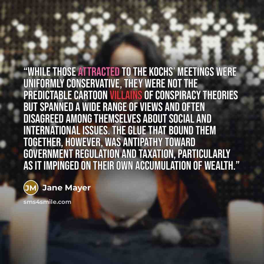 “While those attracted to the Kochs’ meetings were uniformly conservative, they were not the predictable cartoon villains of conspiracy theories but spanned a wide range of views and often disagreed among themselves about social and international issues. The glue that bound them together, however…” quote by Jane Mayer