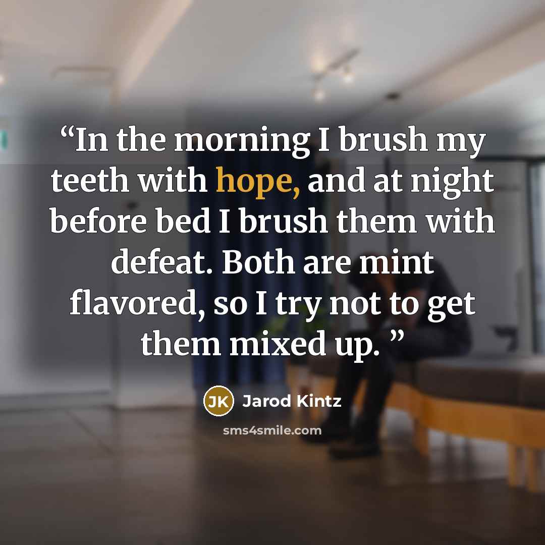 “In the morning I brush my teeth with hope, and at night before bed I brush them with defeat. Both are mint flavored, so I try not to get them mixed up.” quote by Jarod Kintz