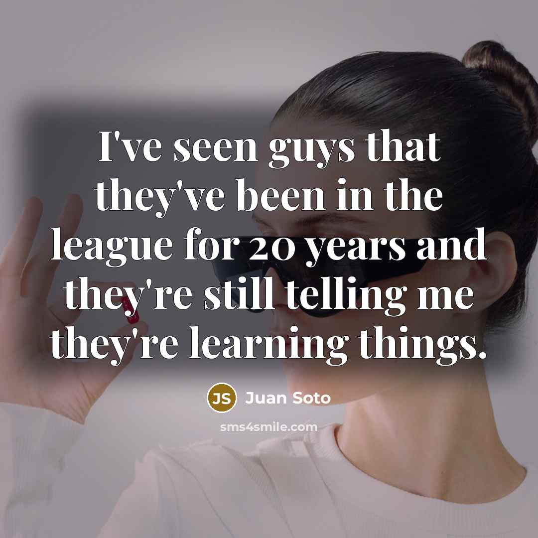 “I've seen guys that they've been in the league for 20 years and they're still telling me they're learning things.” quote by Juan Soto