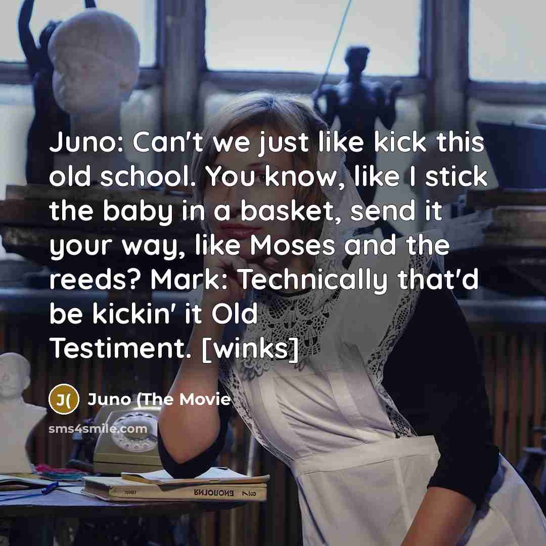 “Juno: Can't we just like kick this old school. You know, like I stick the baby in a basket, send it your way, like Moses and the reeds? Mark: Technically that'd be kickin' it Old Testiment. [winks]” quote by Juno (The Movie