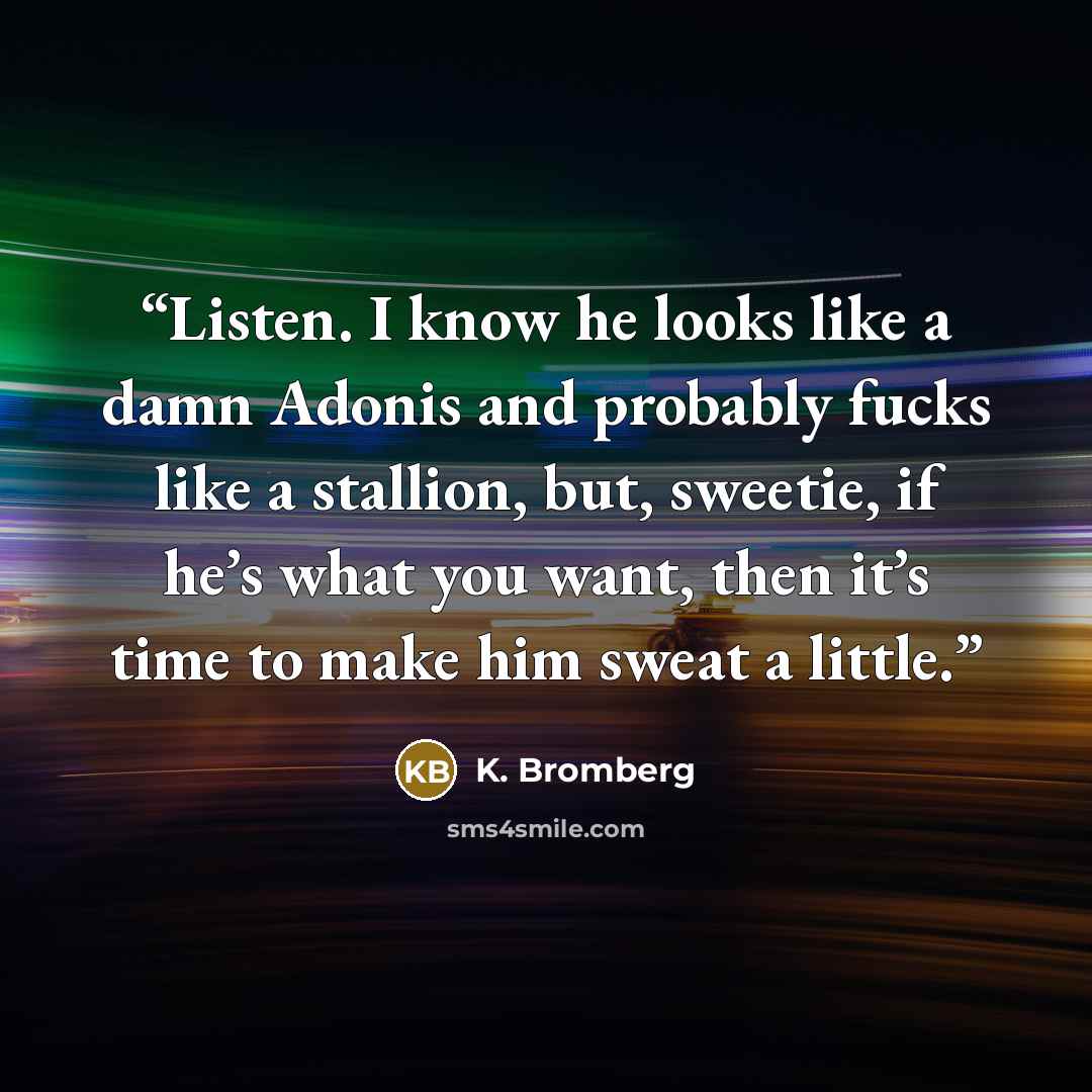 “Listen. I know he looks like a damn Adonis and probably fucks like a stallion, but, sweetie, if he’s what you want, then it’s time to make him sweat a little.” quote by K. Bromberg