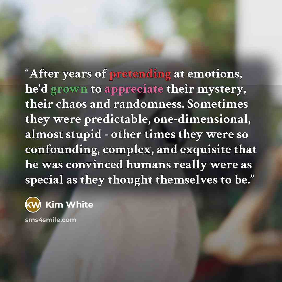 “After years of pretending at emotions, he'd grown to appreciate their mystery, their chaos and randomness. Sometimes they were predictable, one-dimensional, almost stupid - other times they were so confounding, complex, and exquisite that he was convinced humans really were as special as they…” quote by Kim White