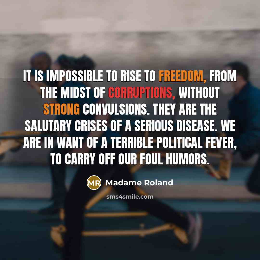 “It is impossible to rise to freedom, from the midst of corruptions, without strong convulsions. They are the salutary crises of a serious disease. We are in want of a terrible political fever, to carry off our foul humors.” quote by Madame Roland