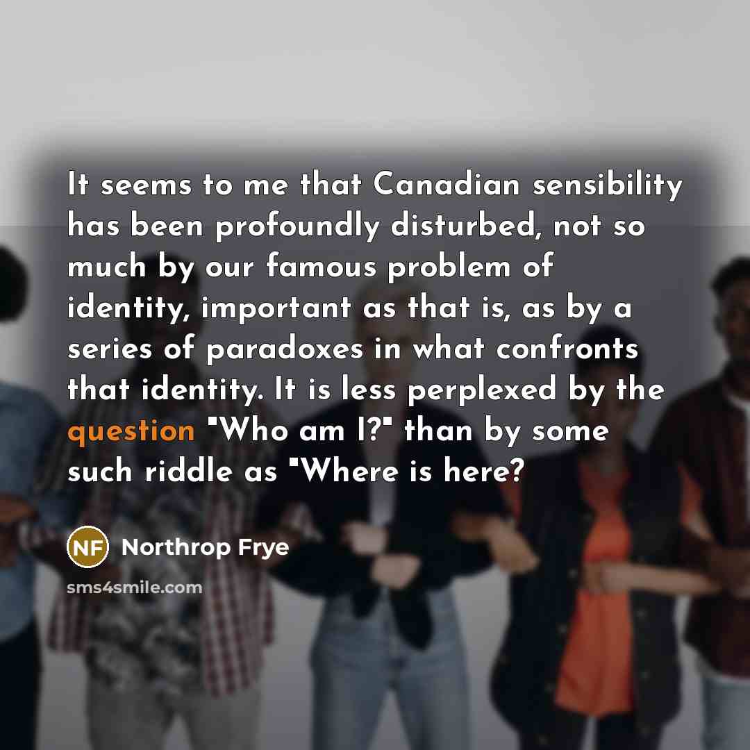 “It seems to me that Canadian sensibility has been profoundly disturbed, not so much by our famous problem of identity, important as that is, as by a series of paradoxes in what confronts that identity. It is less perplexed by the question "Who am I?" than by some such riddle as "Where is here?” quote by Northrop Frye
