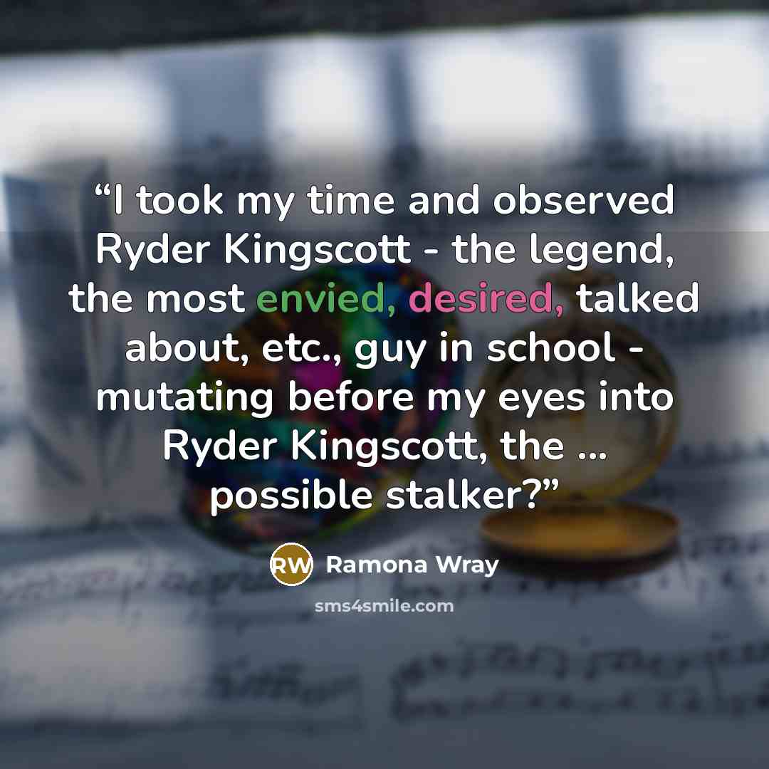 “I took my time and observed Ryder Kingscott - the legend, the most envied, desired, talked about, etc., guy in school - mutating before my eyes into Ryder Kingscott, the ... possible stalker?” quote by Ramona Wray