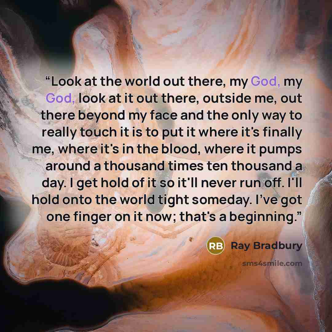 “Look at the world out there, my God, my God, look at it out there, outside me, out there beyond my face and the only way to really touch it is to put it where it's finally me, where it's in the blood, where it pumps around a thousand times ten thousand a day. I get hold of it so it'll never run…” quote by Ray Bradbury