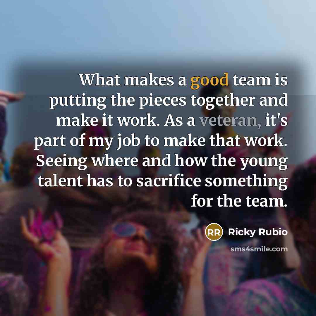 “What makes a good team is putting the pieces together and make it work. As a veteran, it's part of my job to make that work. Seeing where and how the young talent has to sacrifice something for the team.” quote by Ricky Rubio