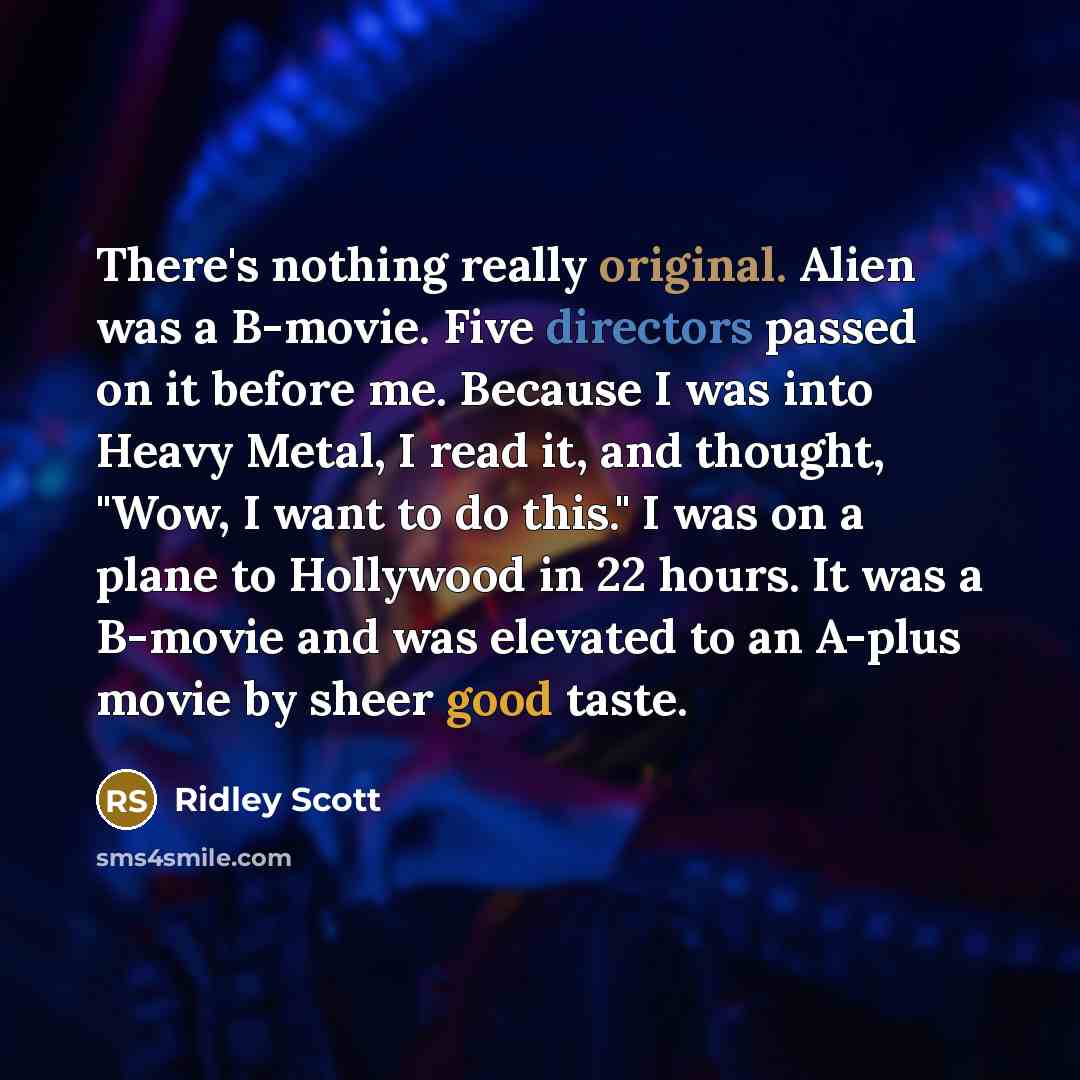 “There's nothing really original. Alien was a B-movie. Five directors passed on it before me. Because I was into Heavy Metal, I read it, and thought, "Wow, I want to do this." I was on a plane to Hollywood in 22 hours. It was a B-movie and was elevated to an A-plus movie by sheer good taste.” quote by Ridley Scott