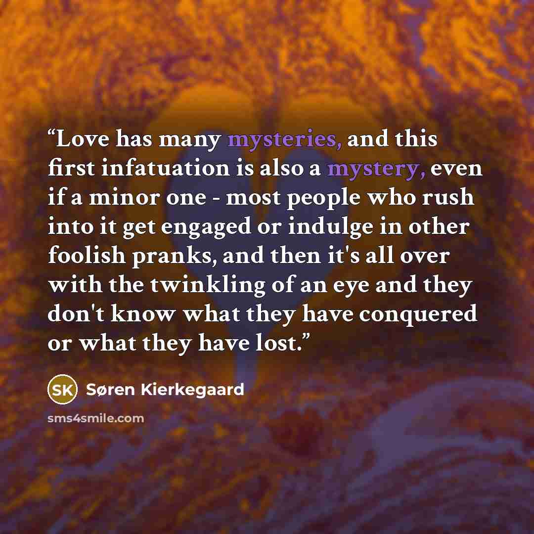 “Love has many mysteries, and this first infatuation is also a mystery, even if a minor one - most people who rush into it get engaged or indulge in other foolish pranks, and then it's all over with the twinkling of an eye and they don't know what they have conquered or what they have lost.” quote by Søren Kierkegaard