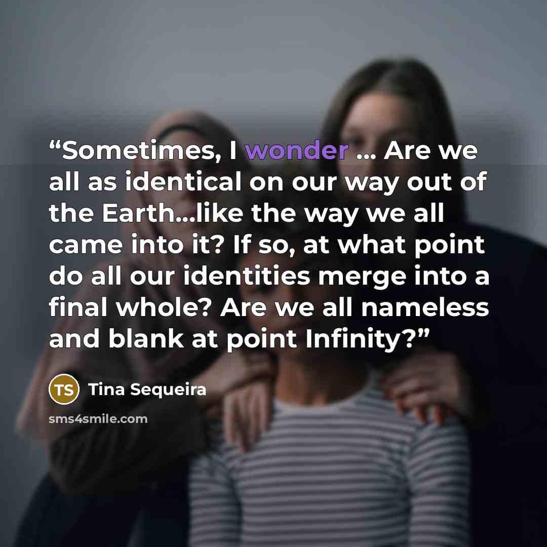 “Sometimes, I wonder … Are we all as identical on our way out of the Earth...like the way we all came into it? If so, at what point do all our identities merge into a final whole? Are we all nameless and blank at point Infinity?” quote by Tina Sequeira