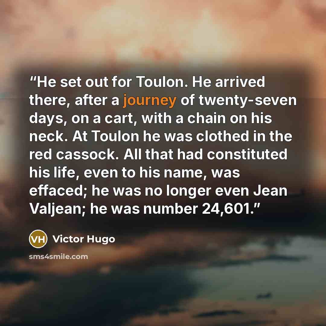 “He set out for Toulon. He arrived there, after a journey of twenty-seven days, on a cart, with a chain on his neck. At Toulon he was clothed in the red cassock. All that had constituted his life, even to his name, was effaced; he was no longer even Jean Valjean; he was number 24,601.” quote by Victor Hugo