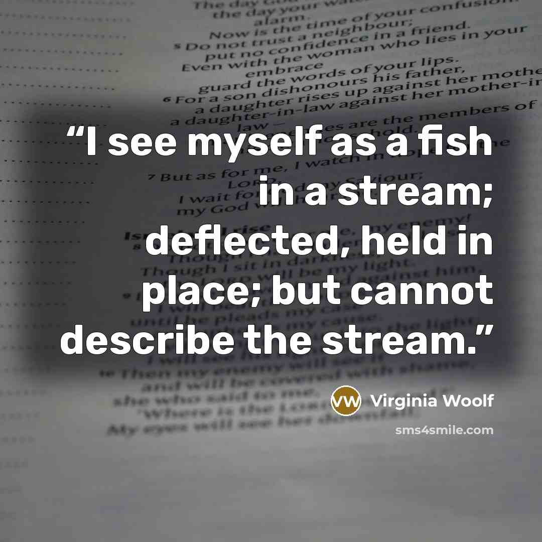 “I see myself as a fish in a stream; deflected, held in place; but cannot describe the stream.” quote by Virginia Woolf