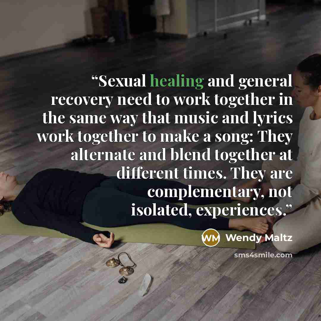 “Sexual healing and general recovery need to work together in the same way that music and lyrics work together to make a song: They alternate and blend together at different times. They are complementary, not isolated, experiences.” quote by Wendy Maltz