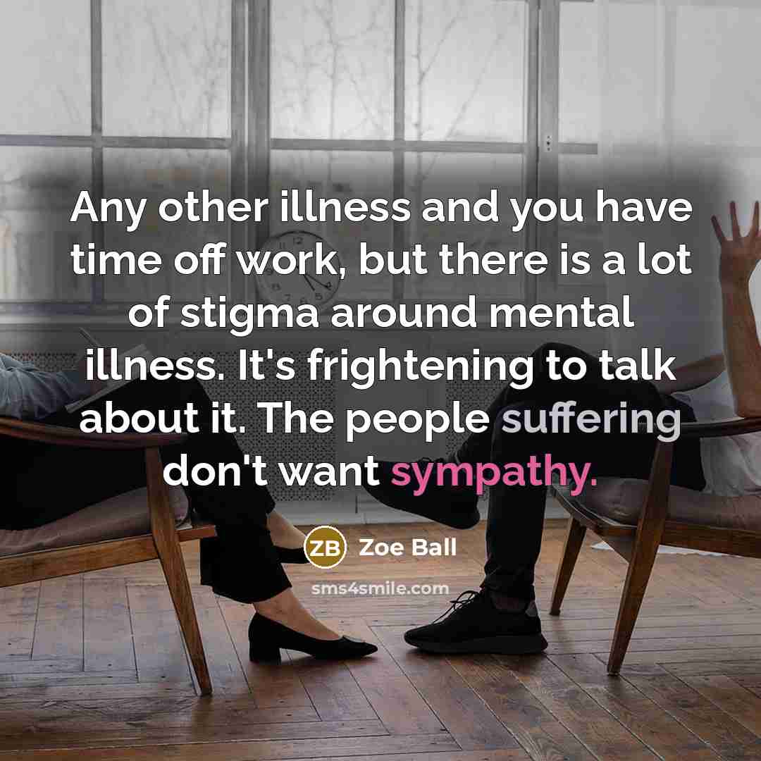 “Any other illness and you have time off work, but there is a lot of stigma around mental illness. It's frightening to talk about it. The people suffering don't want sympathy.” quote by Zoe Ball