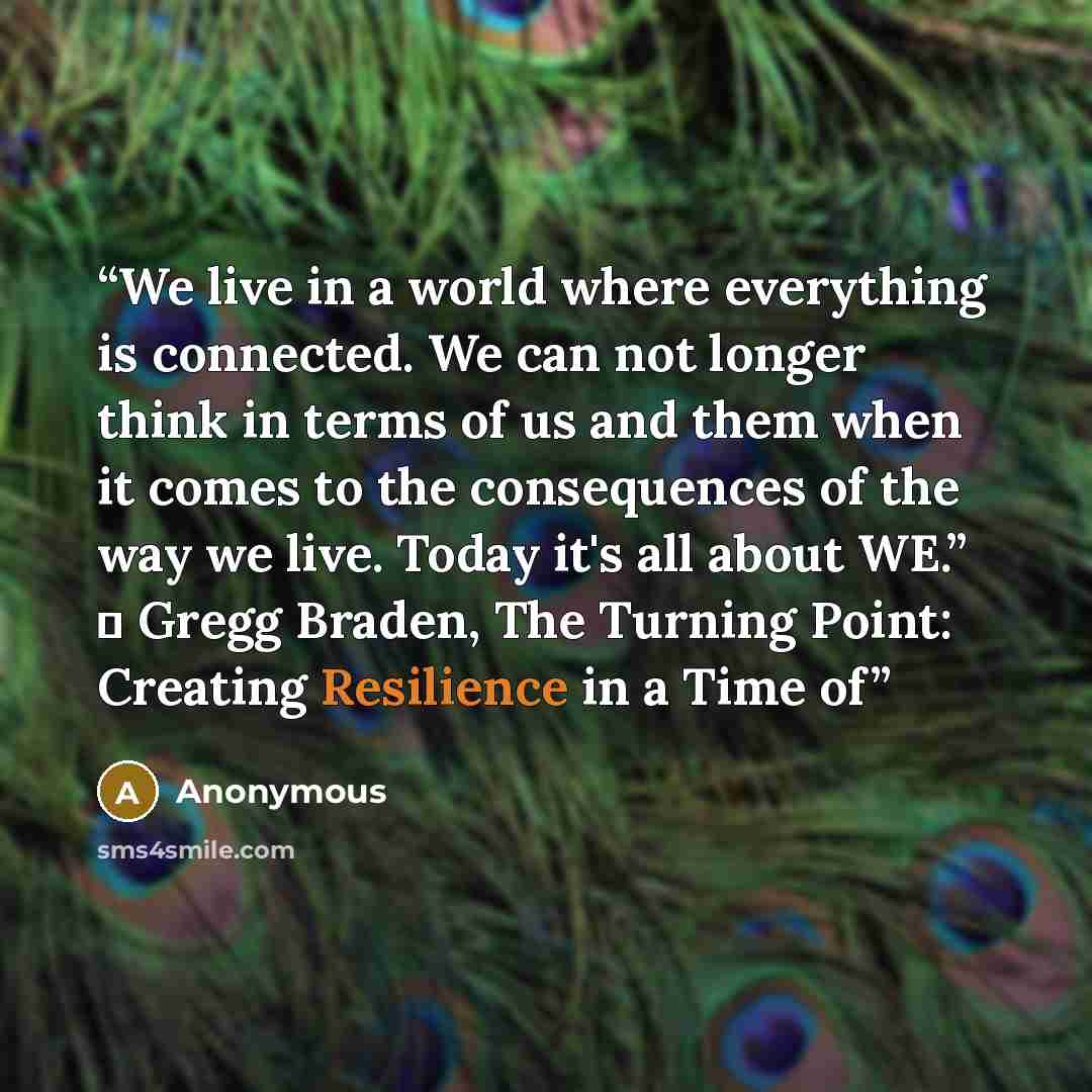 “We live in a world where everything is connected. We can not longer think in terms of us and them when it comes to the consequences of the way we live. Today it's all about WE.” ― Gregg Braden, The Turning Point: Creating Resilience in a Time of” quote by Anonymous