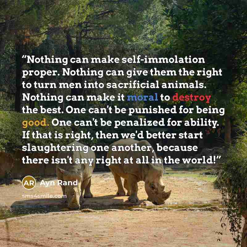 “Nothing can make self-immolation proper. Nothing can give them the right to turn men into sacrificial animals. Nothing can make it moral to destroy the best. One can't be punished for being good. One can't be penalized for ability. If that is right, then we'd better start slaughtering one another…” quote by Ayn Rand
