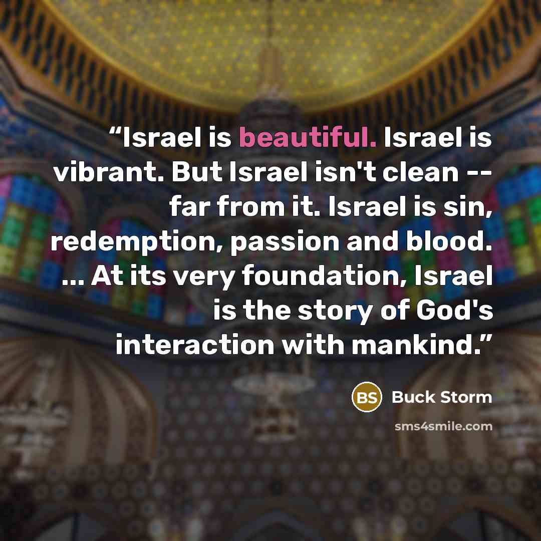 “Israel is beautiful. Israel is vibrant. But Israel isn't clean -- far from it. Israel is sin, redemption, passion and blood. ... At its very foundation, Israel is the story of God's interaction with mankind.” quote by Buck Storm