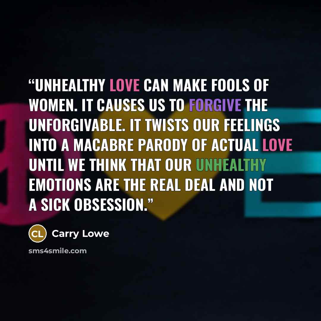 “Unhealthy love can make fools of women. It causes us to forgive the unforgivable. It twists our feelings into a macabre parody of actual love until we think that our unhealthy emotions are the real deal and not a sick obsession.” quote by Carry Lowe