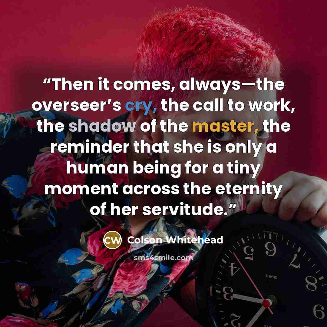 “Then it comes, always—the overseer’s cry, the call to work, the shadow of the master, the reminder that she is only a human being for a tiny moment across the eternity of her servitude.” quote by Colson Whitehead