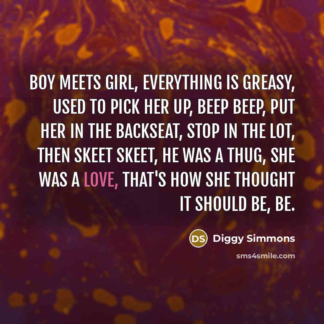 “Boy meets girl, everything is greasy, Used to pick her up, beep beep, Put her in the backseat, Stop in the lot, then skeet skeet, He was a thug, she was a love, That's how she thought it should be, be.” quote by Diggy Simmons