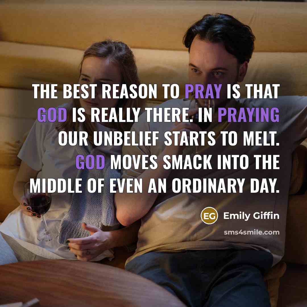 “The best reason to pray is that God is really there. In praying our unbelief starts to melt. God moves smack into the middle of even an ordinary day.” quote by Emily Giffin