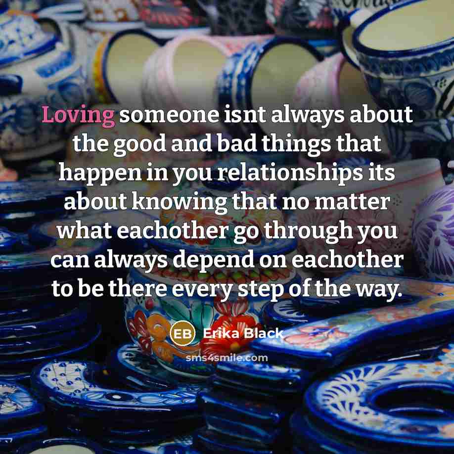 “Loving someone isnt always about the good and bad things that happen in you relationships its about knowing that no matter what eachother go through you can always depend on eachother to be there every step of the way.” quote by Erika Black