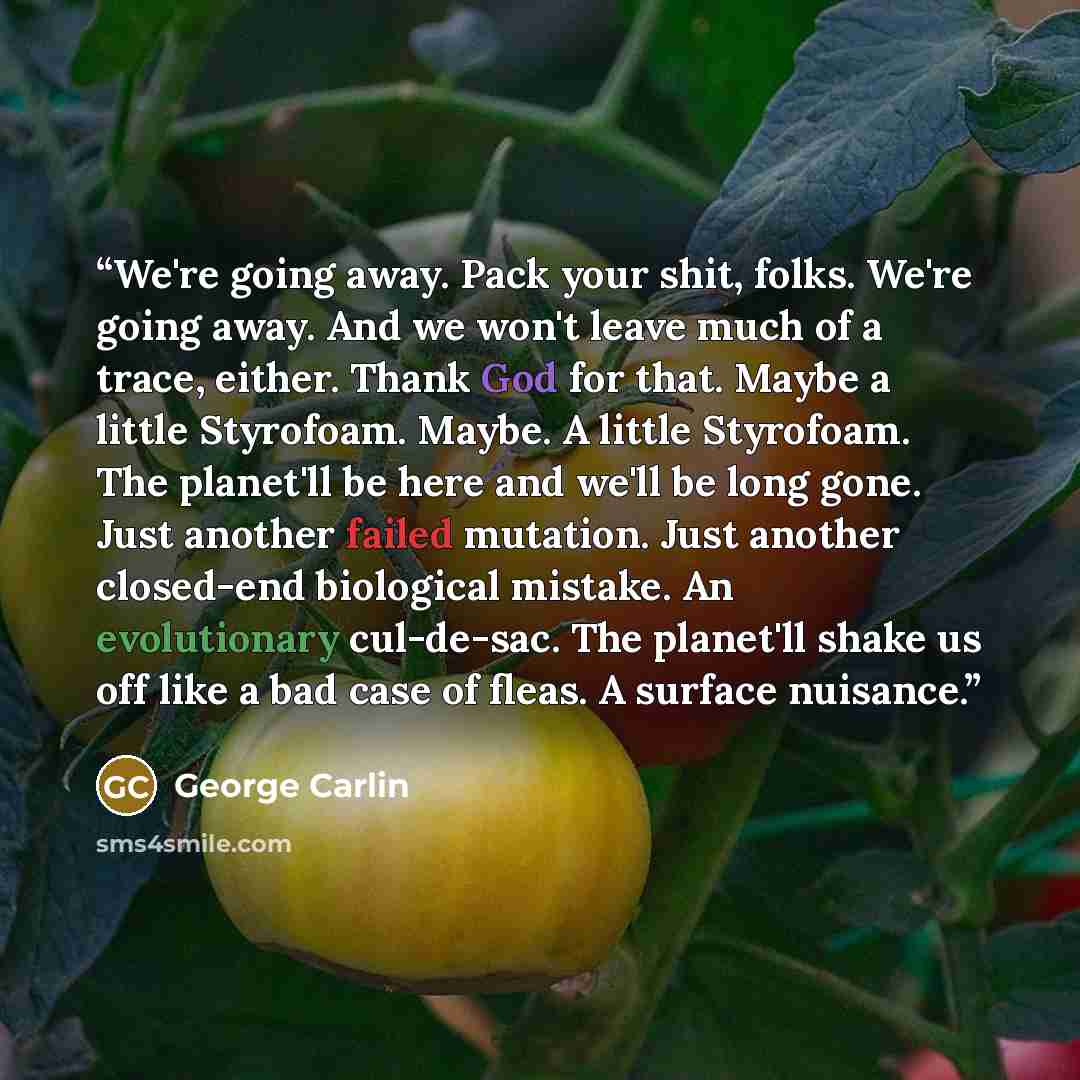 “We're going away. Pack your shit, folks. We're going away. And we won't leave much of a trace, either. Thank God for that. Maybe a little Styrofoam. Maybe. A little Styrofoam. The planet'll be here and we'll be long gone. Just another failed mutation. Just another closed-end biological mistake. An…” quote by George Carlin