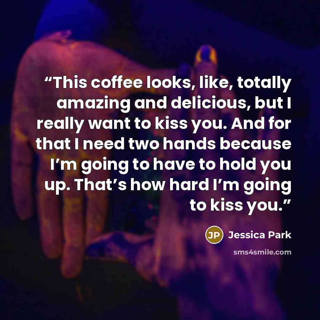“This coffee looks, like, totally amazing and delicious, but I really want to kiss you. And for that I need two hands because I’m going to have to hold you up. That’s how hard I’m going to kiss you.” quote by Jessica Park