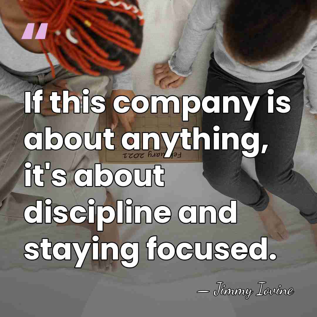 If this company is about anything, it's about discipline and staying focused. - Jimmy Iovine