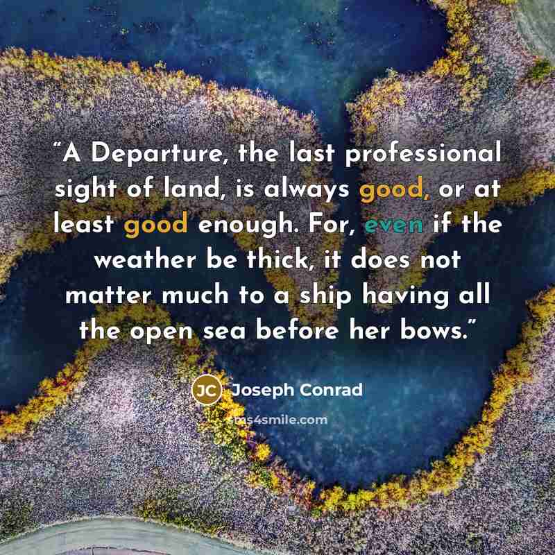 “A Departure, the last professional sight of land, is always good, or at least good enough. For, even if the weather be thick, it does not matter much to a ship having all the open sea before her bows.” quote by Joseph Conrad