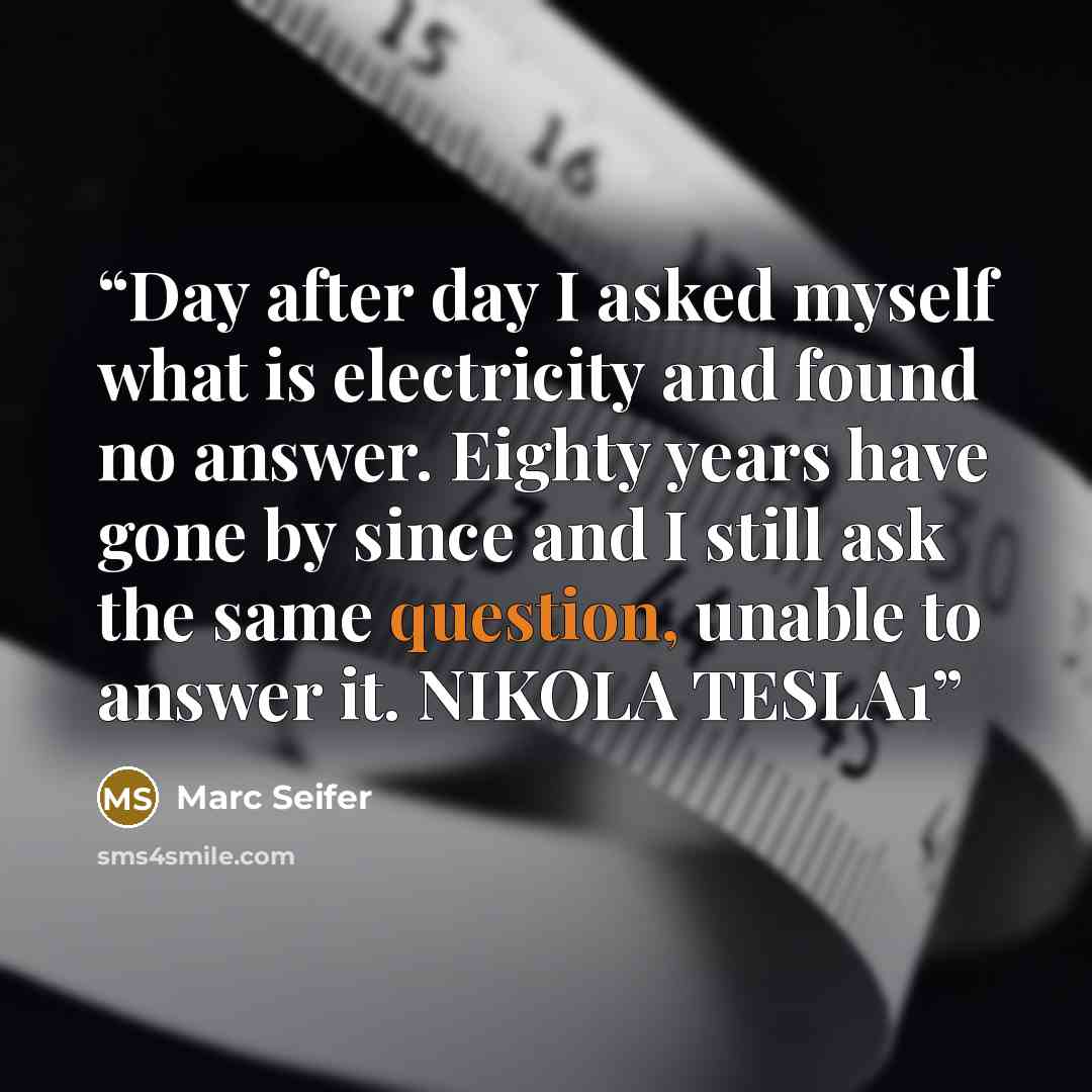 “Day after day I asked myself what is electricity and found no answer. Eighty years have gone by since and I still ask the same question, unable to answer it. NIKOLA TESLA1” quote by Marc Seifer