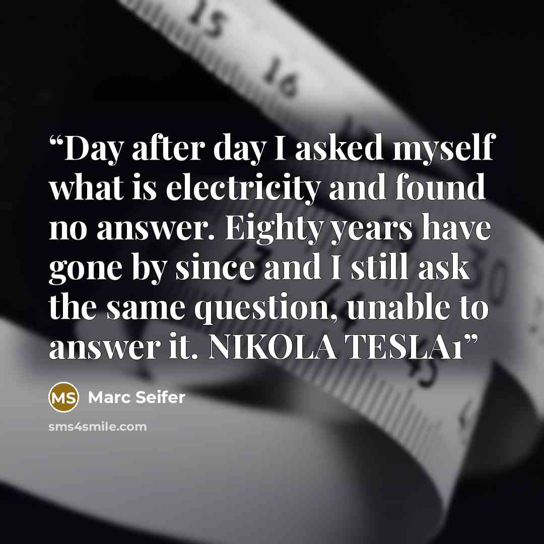 “Day after day I asked myself what is electricity and found no answer. Eighty years have gone by since and I still ask the same question, unable to answer it. NIKOLA TESLA1” quote by Marc Seifer
