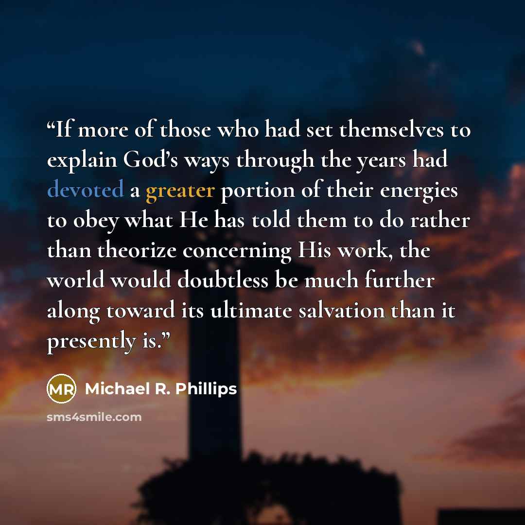“If more of those who had set themselves to explain God’s ways through the years had devoted a greater portion of their energies to obey what He has told them to do rather than theorize concerning His work, the world would doubtless be much further along toward its ultimate salvation than it…” quote by Michael R. Phillips