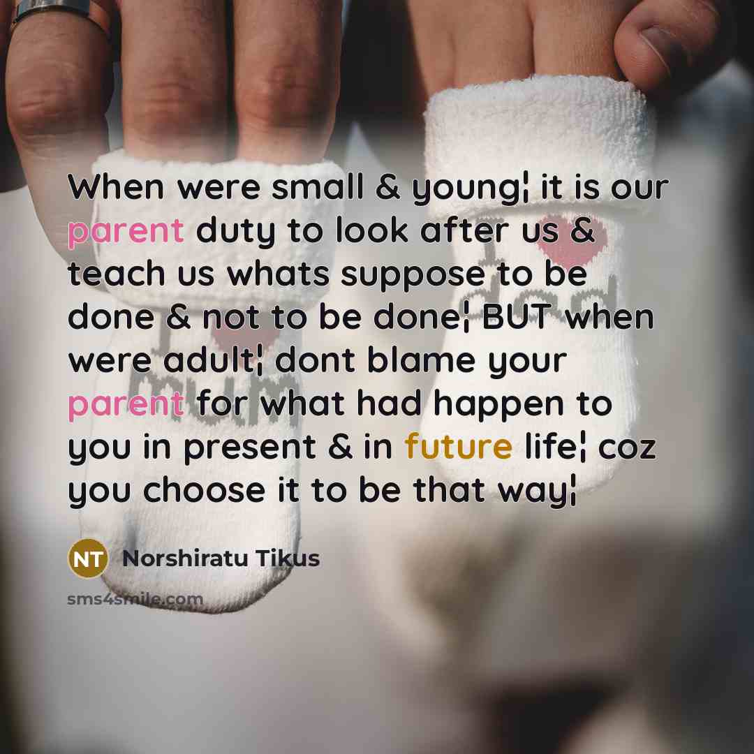 “When were small & young¦ it is our parent duty to look after us & teach us whats suppose to be done & not to be done¦ BUT when were adult¦ dont blame your parent for what had happen to you in present & in future life¦ coz you choose it to be that way¦” quote by Norshiratu Tikus