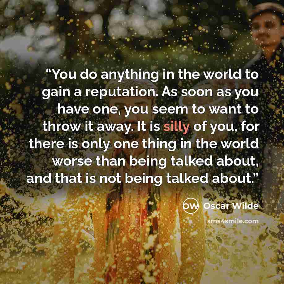 “You do anything in the world to gain a reputation. As soon as you have one, you seem to want to throw it away. It is silly of you, for there is only one thing in the world worse than being talked about, and that is not being talked about.” quote by Oscar Wilde
