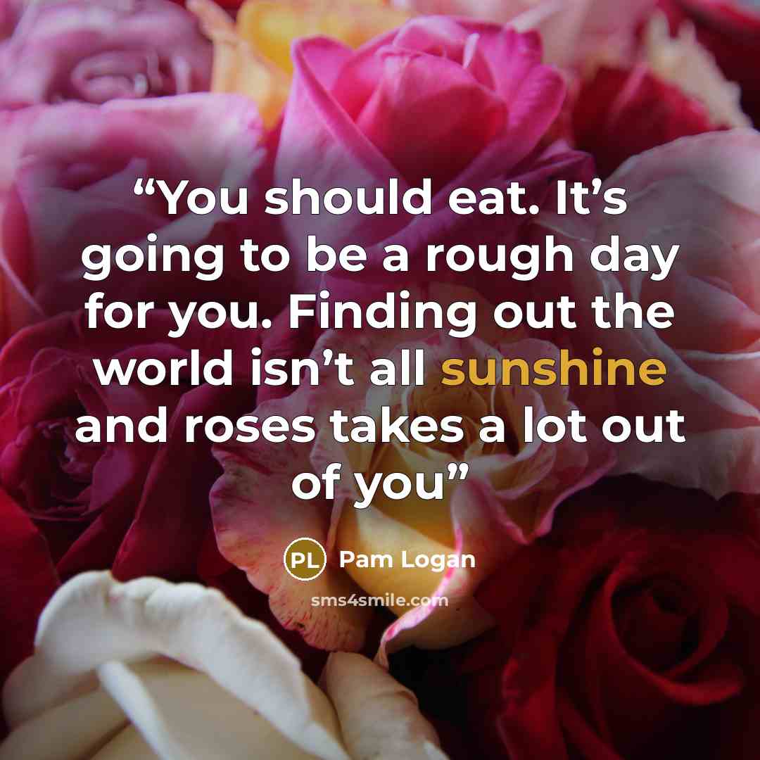 “You should eat. It’s going to be a rough day for you. Finding out the world isn’t all sunshine and roses takes a lot out of you” quote by Pam Logan