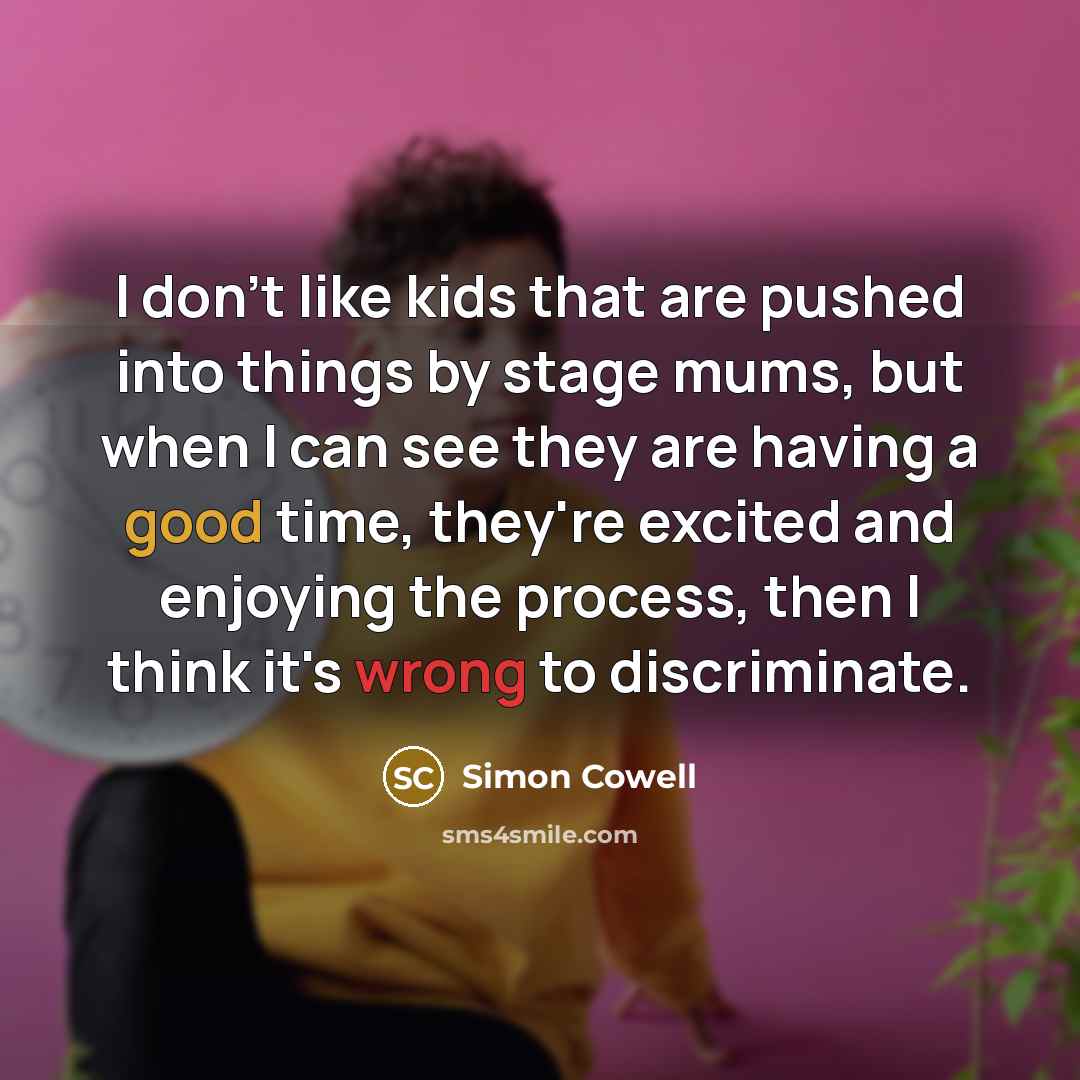 “I don't like kids that are pushed into things by stage mums, but when I can see they are having a good time, they're excited and enjoying the process, then I think it's wrong to discriminate.” quote by Simon Cowell
