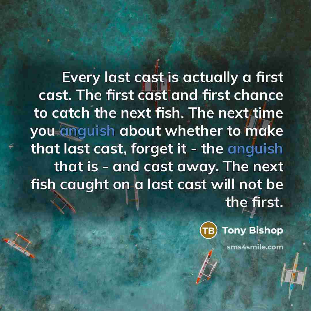 “Every last cast is actually a first cast. The first cast and first chance to catch the next fish. The next time you anguish about whether to make that last cast, forget it - the anguish that is - and cast away. The next fish caught on a last cast will not be the first.” quote by Tony Bishop