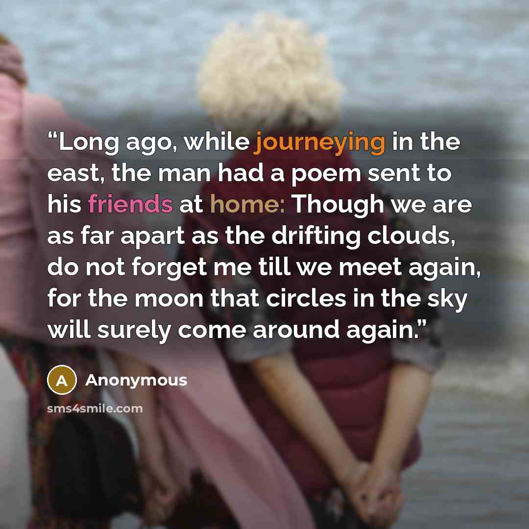 “Long ago, while journeying in the east, the man had a poem sent to his friends at home: Though we are as far apart as the drifting clouds, do not forget me till we meet again, for the moon that circles in the sky will surely come around again.” quote by Anonymous