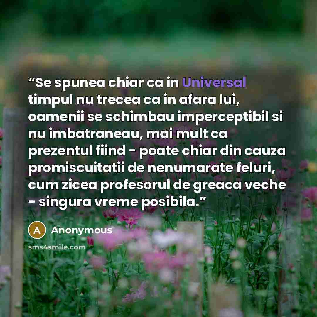 “Se spunea chiar ca in Universal timpul nu trecea ca in afara lui, oamenii se schimbau imperceptibil si nu imbatraneau, mai mult ca prezentul fiind - poate chiar din cauza promiscuitatii de nenumarate feluri, cum zicea profesorul de greaca veche - singura vreme posibila.” quote by Anonymous