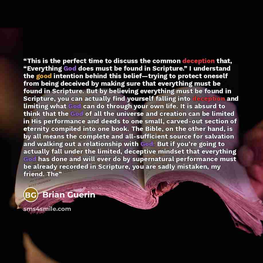 “This is the perfect time to discuss the common deception that, “Everything God does must be found in Scripture.” I understand the good intention behind this belief—trying to protect oneself from being deceived by making sure that everything must be found in Scripture. But by believing everything…” quote by Brian Guerin