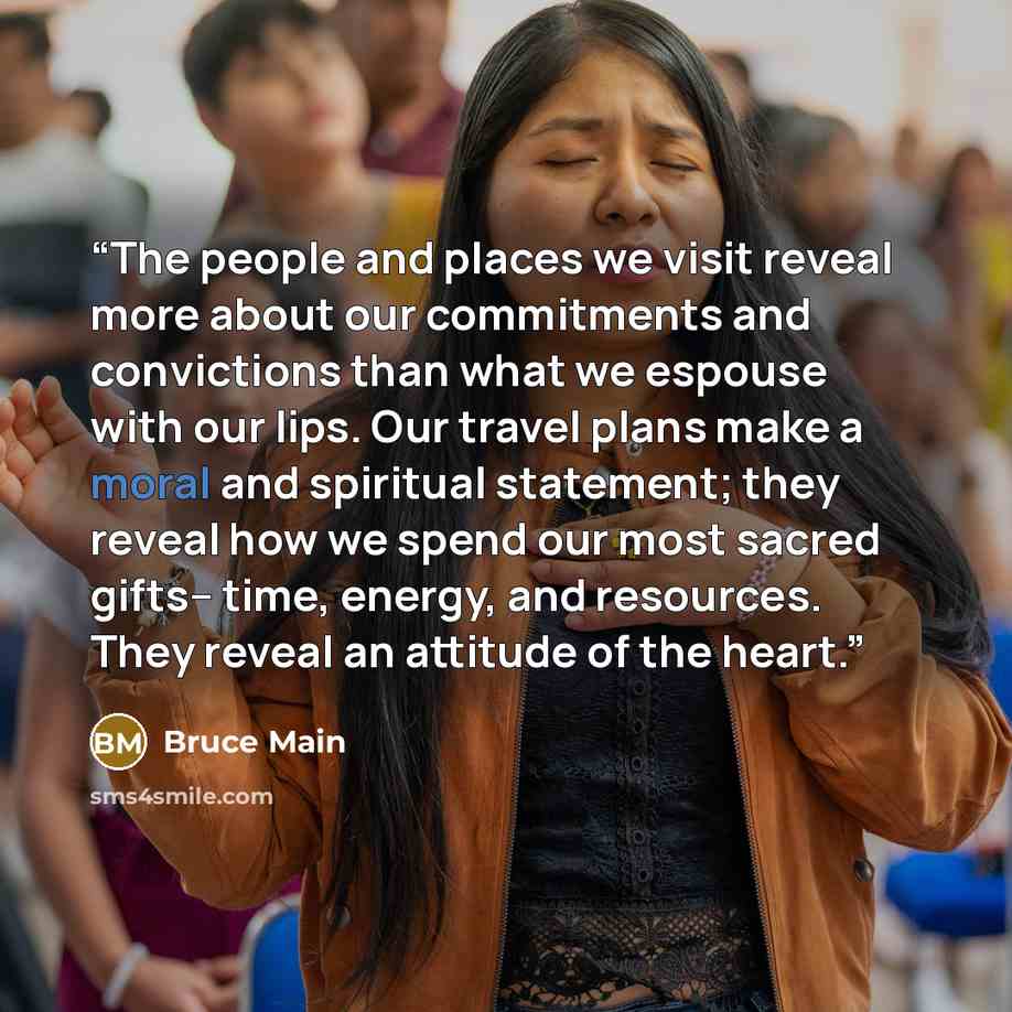 “The people and places we visit reveal more about our commitments and convictions than what we espouse with our lips. Our travel plans make a moral and spiritual statement; they reveal how we spend our most sacred gifts-- time, energy, and resources. They reveal an attitude of the heart.” quote by Bruce Main