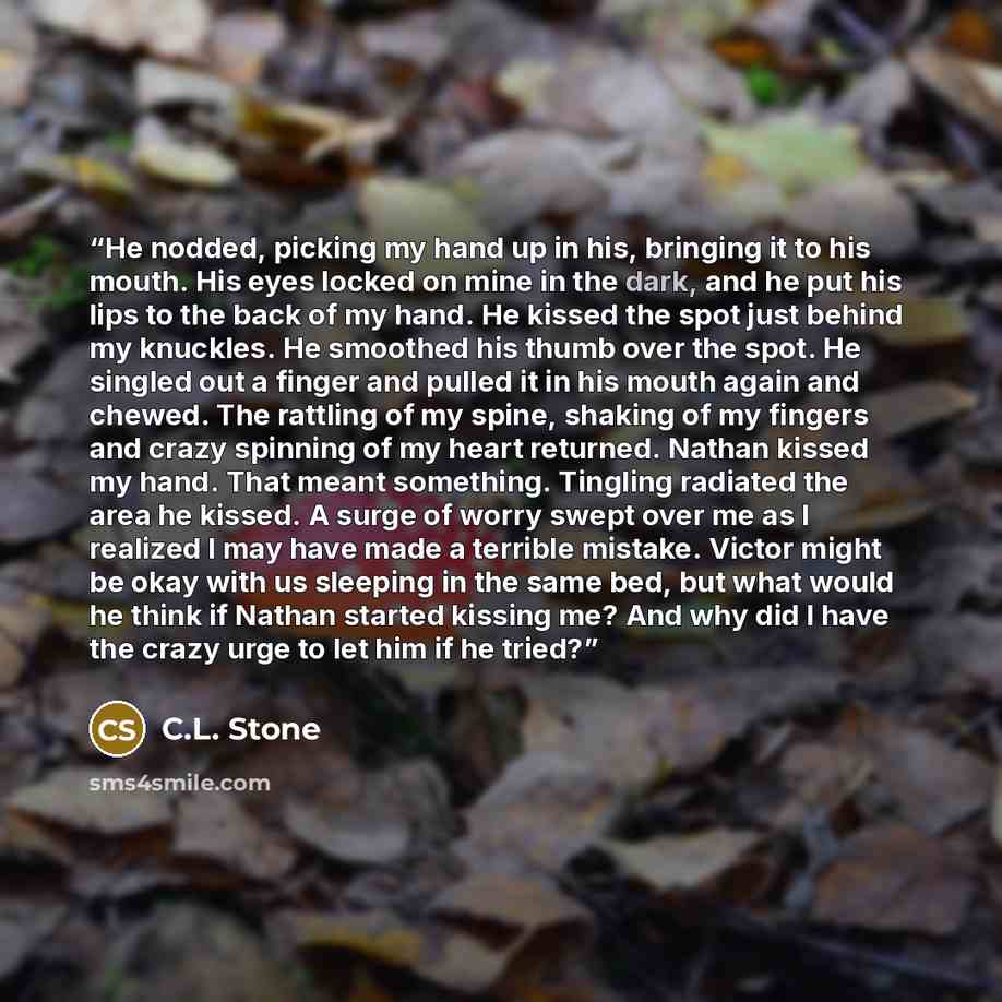 “He nodded, picking my hand up in his, bringing it to his mouth. His eyes locked on mine in the dark, and he put his lips to the back of my hand. He kissed the spot just behind my knuckles. He smoothed his thumb over the spot. He singled out a finger and pulled it in his mouth again and chewed. The…” quote by C.L. Stone