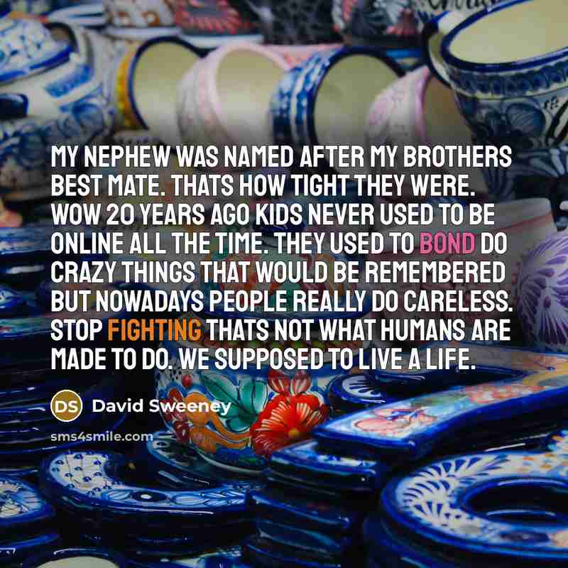 “My nephew was named after my brothers best mate. thats how tight they were. Wow 20 years ago kids never used to be online all the time. they used to bond do crazy things that would be remembered but nowadays people really do careless. stop fighting thats not what humans are made to do. we supposed…” quote by David Sweeney