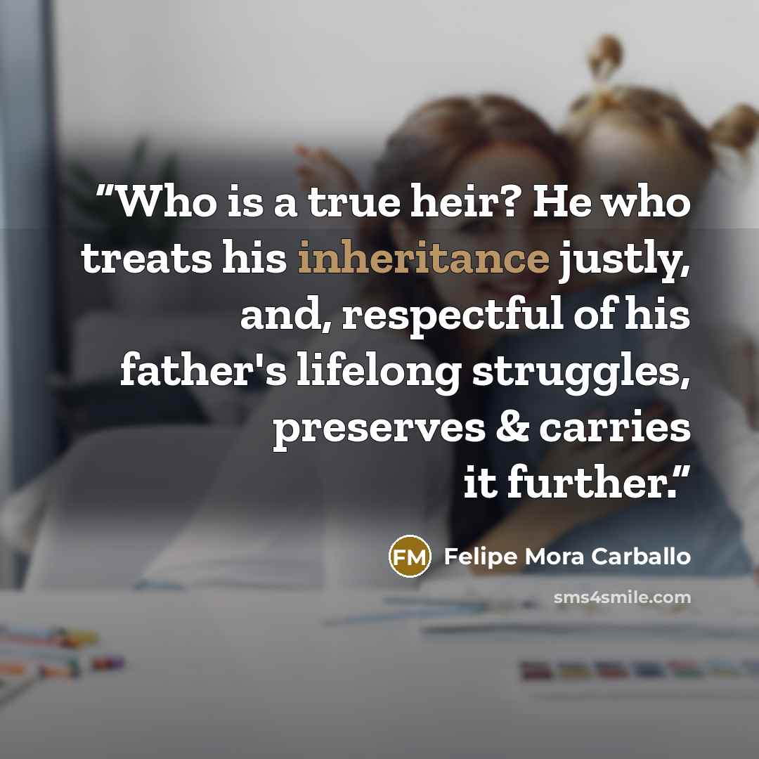 “Who is a true heir? He who treats his inheritance justly, and, respectful of his father's lifelong struggles, preserves & carries it further.” quote by Felipe Mora Carballo