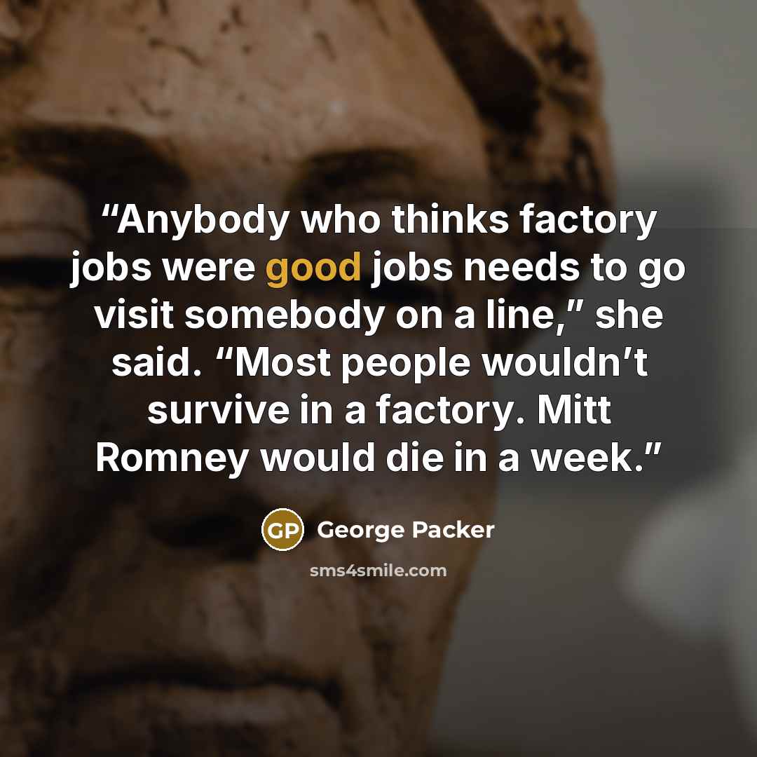 “Anybody who thinks factory jobs were good jobs needs to go visit somebody on a line,” she said. “Most people wouldn’t survive in a factory. Mitt Romney would die in a week.” quote by George Packer