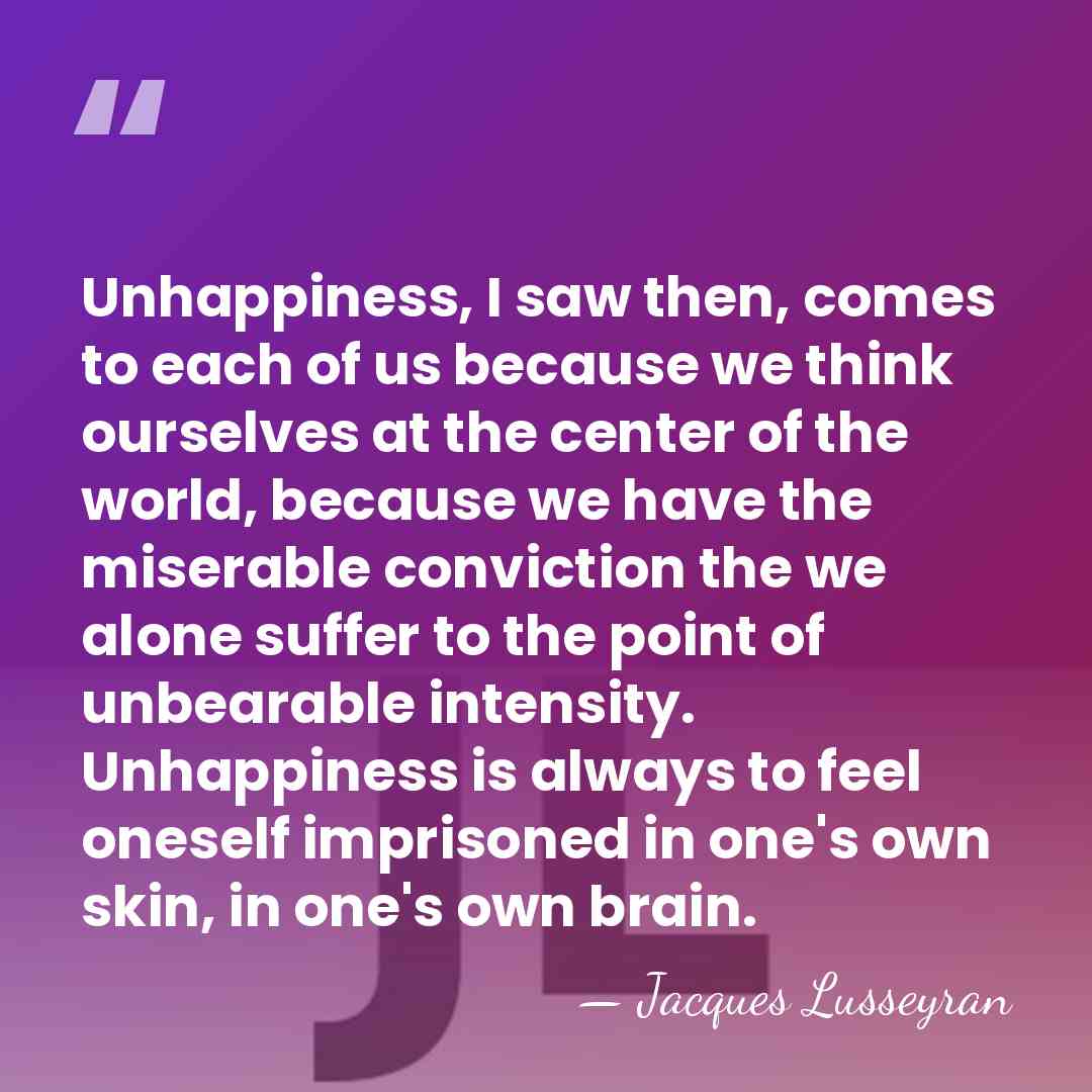 Unhappiness, I saw then, comes to each of us because we think&hellip; - Jacques Lusseyran