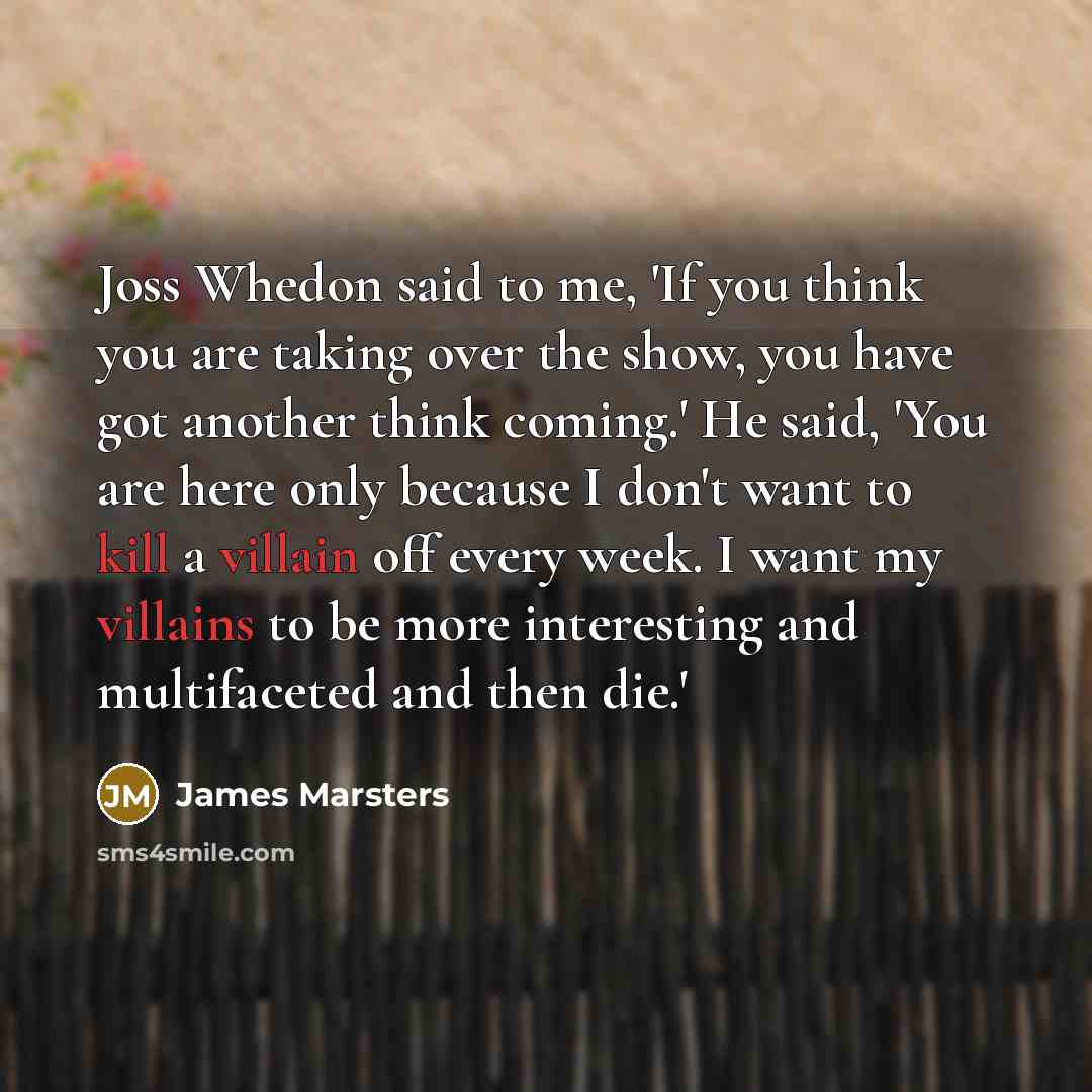 “Joss Whedon said to me, 'If you think you are taking over the show, you have got another think coming.' He said, 'You are here only because I don't want to kill a villain off every week. I want my villains to be more interesting and multifaceted and then die.'” quote by James Marsters